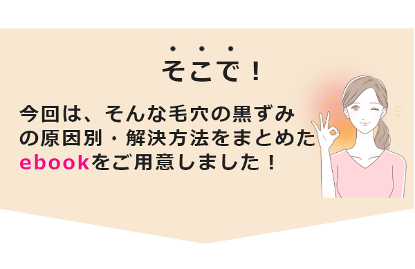 そこで！今回は、そんな毛穴の黒ずみの原因別・解決方法をまとめたebookをご用意しました！