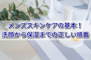 洗顔から保湿までの正しい順番｜メンズスキンケアの基本を解説